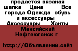 продается вязаная шапка  › Цена ­ 600 - Все города Одежда, обувь и аксессуары » Аксессуары   . Ханты-Мансийский,Нефтеюганск г.